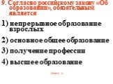 9. Согласно российскому закону «Об образовании», обязательным является 1) непрерывное образование взрослых 2) основное общее образование 3) получение профессии 4) высшее образование Ответ: 2