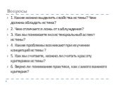 Вопросы. 1.Какие можно выделить свойства истины? Чем должна обладать истина? 2. Чем отличается ложь от заблуждения? 3. Как вы понимаете экзистенциальный аспект истины? 4. Какие проблемы возникают при изучении концепций истины ? 5. Как вы считаете, можно ли считать красоту критерием истины? 6. Верно 