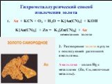 Au + KCN + O2 + H2O = K[Au(CN)2] + KOH. K[Au(CN)2] + Zn = K2[Zn(CN)4] + Au. цементация золота. Гидрометаллургический способ извлечения золота. 2. Растворение золота в ртути с последующей разгонкой амальгамы. Амальгама – сплав Hg с металлами (Zn, Cu, щелочные металлы).