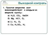 Выходной контроль. 1. Простое вещество азот взаимодействует с каждым из веществ группы: а) Н2О, СО2, NaOH б) Mg, HC1, О2 в) Li, H2, О2 г) Сu, H2SO4, H2