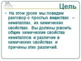 Цель. На этом уроке мы поведем разговор о простых веществах – неметаллах, их химических свойствах. Вы должны усвоить общие химические свойства неметаллов и различие в химических свойствах и причины этих различий.