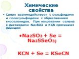 Селен взаимодействует с сульфидами и полисульфидами с образованием тиоселенидов. При нагревании селена с растворами Na2SO3 и KCN протекают реакции: Na2SO3 + Se = Na2SSeO3; KCN + Se = KSeCN