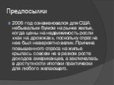 Предпосылки. 2006 год ознаменовался для США небывалым бумом на рынке жилья, когда цены на недвижимость росли «как на дрожжах», поскольку спрос на нее был невероятно велик. Причина повышенного спроса на жилье крылась совсем не в резком росте доходов американцев, а заключалась в доступности ипотеки пр