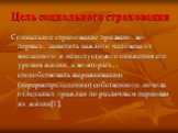 Цель социального страхования. Социальное страхование призвано, во-первых, защитить каждого человека от внезапного и недопустимого снижения его уровня жизни, а во-вторых, - способствовать выравниванию (перераспределению) собственного дохода отдельных граждан по различным периодам их жизни[1].