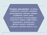 Основная цель рекламы: заставить потребителя выполнить желаемое рекламодателем действие (убедить потребителя купить товар, воспользоваться услугой, придать известность фирме, содействовать популярности политического деятеля, внушить аудитории социально значимые мысли и т.д.)