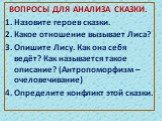 ВОПРОСЫ ДЛЯ АНАЛИЗА СКАЗКИ. 1. Назовите героев сказки. 2. Какое отношение вызывает Лиса? 3. Опишите Лису. Как она себя ведёт? Как называется такое описание? (Антропоморфизм –очеловечивание) 4. Определите конфликт этой сказки.