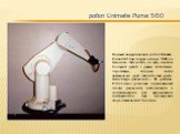 робот Unimate Puma 560. Первый хирургический робот Unimate Puma 560 был создан в конце 1980-х в Америке. Этот робот, по сути, являлся большой рукой с двумя когтистыми отростками, которые могли врфащаться друг относительно друга. Амплитуда движений – 36 дюймов. Робот имел довольно ограниченный спектр