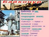 Байкону́р (с каз. Байқоңыр — плодородная земля). Космодром «Байконур» — первый и крупнейший в мире космодром, расположен на территории Казахстана, недалеко от поселка Тюратам. Занимает площадь 6717 км².