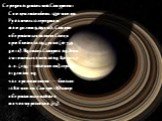 Середня відстань між Сатурном і Сонцем становить 1430 млн км. Рухаючись із середньою швидкістю 9,69 км/с, Сатурн обертається навколо Сонця приблизно за 29,5 років (10 759 днів). Відстань Сатурна від Землі змінюється в межах від 8,0 до 11,1 а.о. (1195—1660 млн км), середня відстань під час протистоян