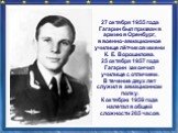 27 октября 1955 года Гагарин был призван в армию в Оренбург, в военно-авиационное училище лётчиков имени К. Е. Ворошилова. 25 октября 1957 года Гагарин закончил училище с отличием. В течение двух лет служил в авиационном полку. К октябрю 1959 года налетал в общей сложности 265 часов.