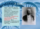 Э. Беринг. Эмиль Адольф Беринг (1854-1917) – немецкий микробиолог, иммунолог. Предложил противостолбнячную и противодифтерийную антитоксичную сыворотки, разработал способ активной иммунизации против дифтерии. Был награжден Нобелевской премией по медицине в 1901 году.