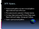 ЭГП Урала. Уральский район-это восточный район европейской части России. Пограничный, граничит с Казахстаном. Соседи: Центральная Россия, Поволжье, Европейский север, Западная Сибирь. Урал- сухопутный район.