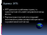 Оценка ЭГП: ЭГП уральского района выгодное, т.к. транспортная сеть имеет направление запад-восток. Паутина транспортной сети соединяет экономически развитую европейскую часть с сырьевой азиатской частью.