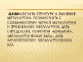 Цели: Изучить структуру и значение металлургии. Познакомить с особенностями черной металлургии и проблемами металлургии. Дать определение понятиям «комбинат», «металлургическая база», дать характеристику металлургических баз.