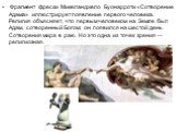 Фрагмент фрески Микеланджело Буонарроти «Сотворение Адама» иллюстрирует появление первого человека. Религия объясняет, что первым человеком на Земле был Адам, сотворенный Богом; он появился на шестой день Сотворения мира в раю. Но это одна из точек зрения — религиозная.
