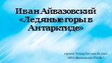 Иван Айвазовский «Ледяные горы в Антарктиде». сделала: Тешева Светлана 8а класс МБОУ Абалаковская СОШ № 1