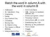 Match the word in column A with the word in column B. Halloween St. Valentine’s Day Hogmanay Easter Guy Fawkes Day Christmas Boxing Day St. Patrick's Day The Queen´s Official Birthday Independence Day. Hot Cross Buns Gifts / money to dustmen, milkmen etc. Dress up in green colour Trooping Colours An