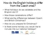 How do the English holidays differ from the Czech ones? What holidays do we celebrate and the English don’t? How those celebrations differ? What are the differences between Czech and British Christmas? How do you prepare for Christmas? Is there some holiday you would like to include into our nationa