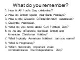 What do you remember? 1. How is All Fool’s Day celebrated? 2. How do British spend their Bank Holidays? 3. How is the Queen’s Official Birthday celebrated? 4. Describe Halloween. 5. What do you know about Guy Fawkes Day? 6. Is the any difference between British and American Christmas Holiday? 7. Wha