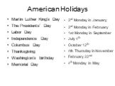 American Holidays. Martin Luther King’s Day The Presidents’ Day Labor Day Independence Day Columbus Day Thanksgiving Washington’s birthday Memorial Day. 3rd Monday in January 3rd Monday in February 1st Monday in September July 4th October 12th 4th Thursday in November February 22nd 4th Monday in May