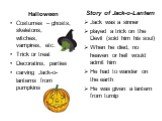 Halloween Costumes – ghosts, skeletons, witches, vampires, etc. Trick or treat Decoratins, parties carving Jack-o-lanterns from pumpkins. Story of Jack-o-Lantern Jack was a sinner played a trick on the Devil (sold him his soul) When he died, no heaven or hell would admit him He had to wander on the 