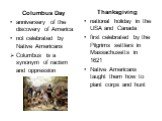 Thanksgiving national holiday in the USA and Canada first celebrated by the Pilgrims settlers in Massachusetts in 1621 Native Americans taught them how to plant corps and hunt. Columbus Day anniversery of the discovery of America not celebrated by Native Americans Columbus is a synonym of racism and