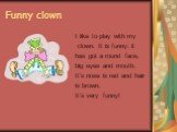 Funny clown. I like to play with my clown. It is funny: it has got a round face, big eyes and mouth. It’s nose is red and hair is brown. It’s very funny!