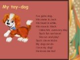 My toy-dog. I've got a dog, His name is Jack. His head is white, His nose is black. I take him out every day. Such fun we have! We run and play! Such clever tricks My dog can do. I love my dog! He loves me too!