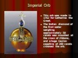 Imperial Orb. This orb was made in 1762 for Catherine the Great. The Indian diamond of the first water weighing approximately 50 carats was mounted at the cross of ribbons, and a huge Ceylon sapphire of 200 carats crowned the orb.