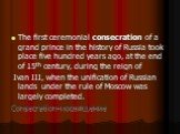 The first ceremonial consecration of a grand prince in the history of Russia took place five hundred years ago, at the end of 15th century, during the reign of Ivan III, when the unification of Russian lands under the rule of Moscow was largely completed. Consecration-посвящение