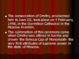 The consecration of Dmitry, proclaimed heir to Ivan III, took place on 4 February, 1498, in the Dormition Cathedral in the Moscow Kremlin. The culmination of this ceremony came when Dmitry was attired in barma and crown- the famous Cap of Monomakh- the very first attributes of supreme power in the s