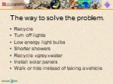 The way to solve the problem. Recycle Turn off lights Low energy light bulbs Shorter showers Recycle «grey»water Install solar panels Walk or ride instead of taking a vehicle