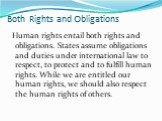 Human rights entail both rights and obligations. States assume obligations and duties under international law to respect, to protect and to fulfill human rights. While we are entitled our human rights, we should also respect the human rights of others.