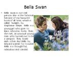 Bella Swan. Bella Swan is not real person. She is the fictional heroine of my favourite book of all time, which is called Twilight, by Stephenie Meyer. Bella is a young girl who goes to learn school in Forks. Then she met, an unusual young man who turned out to be a vampire. They loved each other. B