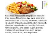 Fast food restaurants are popular because they serve filling foods that taste good and don't cost a lot of money. However, fast food is usually cheap because it's often made with cheaper ingredients such as high fat meat, refined grains, and added sugar and fats, instead of nutritious foods such as 