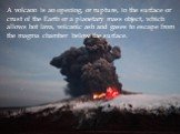 A volcano is an opening, or rupture, in the surface or crust of the Earth or a planetary mass object, which allows hot lava, volcanic ash and gases to escape from the magma chamber below the surface.