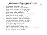 Answer the questions. Health is considered one of the most precious things in people’s life. How can you explain that? What should people do to keep healthy? What do you personally do to keep healthy? What makes people happy and healthy? What makes people aggressive? Are aggressive people dangerous 