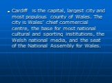 Cardiff is the capital, largest city and most populous county of Wales. The city is Wales' chief commercial centre, the base for most national cultural and sporting institutions, the Welsh national media, and the seat of the National Assembly for Wales.