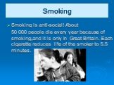 Smoking. Smoking is anti-social! About 50 000 people die every year because of smoking,and it is only in Great Britain. Each cigarette reduces life of the smoker to 5.5 minutes.