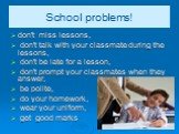 School problems! don't miss lessons, don't talk with your classmate during the lessons, don't be late for a lesson, don't prompt your classmates when they answer, be polite, do your homework, wear your uniform, get good marks