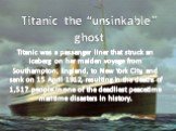 Titanic the “unsinkable” ghost. Titanic was a passenger liner that struck an iceberg on her maiden voyage from Southampton, England, to New York City, and sank on 15 April 1912, resulting in the deaths of 1,517 people in one of the deadliest peacetime maritime disasters in history.