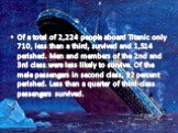 Of a total of 2,224 people aboard Titanic only 710, less than a third, survived and 1,514 perished. Men and members of the 2nd and 3rd class were less likely to survive. Of the male passengers in second class, 92 percent perished. Less than a quarter of third-class passengers survived.