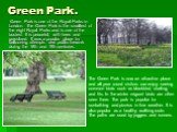 Green Park. Green Park is one of the Royal Parks in London. The Green Park is the smallest of the eight Royal Parks and is one of the busiest. It is peaceful, with trees and grassland. It was a popular place for ballooning attempts and public firework during the 18th and 19th centuries. The Green Pa