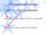 Специальный вопрос. I have to get up at 7 o’clock tomorrow. Who has to get up at 7 o’clock tomorrow? When do I have to get up tomorrow?
