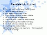 Translate into Russian. 1. You must work hard at your English lessons. 2. You must learn the words. 3. Must we learn the poem today? 4. It must be very difficult to learn Chinese. 5. You must not talk at the lessons. 6. Everybody must come to school on time. 7. Don’t ring him up: he must be very bus
