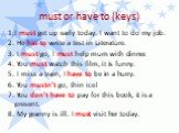 must or have to (keys). 1.I must get up early today. I want to do my job. 2. He has to write a test in Literature. 3. I must go, I must help mum with dinner. 4. You must watch this film, it is funny. 5. I miss a train, I have to be in a hurry. 6. You mustn’t go, thin ice! 7. You don’t have to pay fo