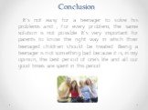 Conclusion. It's not easy for a teenager to solve his problems and , for every problem, the same solution is not possible. It's very important for parents to know the right way in which their teenaged children should be treated. Being a teenager is not something bad because it is, in my opinion, the