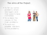 The aims of the Project: •	To fish out some problems which teenagers and their parents face nowadays. •	To analyze the causes of the main problems. •	To work out possible solutions to the problems.