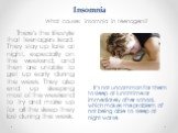 Insomnia. What causes insomnia in teenagers? There's the lifestyle that teenagers lead. They stay up late at night, especially on the weekend, and then are unable to get up early during the week. They also end up sleeping most of the weekend to try and make up for all the sleep they lost during the 
