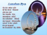 On the other side of the River Thames you can see the London Eye, sometimes called the Millenium Wheel, the largest observation wheel in the world. It was opened on December 31, 1999. London Eye